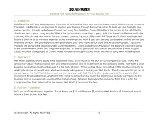 Solventurer
Creating Your Financial Projections for Your Business Plan
© Solventurer –All Rights Reserved 11
C. Liabilities
Liabilities is the stuff your business owes. It consists of outstanding loans and contracted payments (also known as Accounts
Payable). Liabilities give you leverage to expand your business through borrowing money to build up your Assets (to give
extra capacity). It is split up between Current and Long Term Liabilities. Current Liabilities is the portion of the debt that is
due in less than a year. Long term Liabilities is the portion due in more than a year. Note that these Liabilities are not to be
confused with bills due next month that you haven’t paid yet, i.e. your utility or rent bill. Those don’t affect your Projected
Balance Sheet at all as they are expenses found in the Projected Profit & Loss and are only considered Liabilities on the day
that they are due. For your Balance Sheet projections, you’ll only worry about loans and Accounts Payable. Accounts
Payable are going to be classified under Current Liabilities. Loans, called Notes Payable in the Balance Sheet, are going
to be split between Current and Long Term Payables. If I were to get a loan for $9,000 to be paid over 3 years, roughly
$3,000 would be categorized as Current Notes Payable and roughly $6,000 would be listed as Long Term Notes Payable.
D. Net Worth
Net Worth, called Owner’s Equity in the corporate world, is how much of the stuff in your company is yours. That is, the
amount of “value” that is created from your initial investment and re-investments of the company profits. Net Worth is what
business owners look closely at because it is the fruits of labor. When we talk about reinvesting profits into the company or
working hard now to benefit later, what we’re really talking about is building our Net Worth. The day we want to get out of
our company, the Net Worth is how much we own and can sell. Net Worth is often broken up into three parts: Initial
Investment, Retained Earnings, and Net Worth. Initial Investment is how much the Solopreneur actually contributes to the
business from his own pocket—usually at the startup phase. Retained Earnings is the amount of Profit that is left in the
company rather than taken out for the owner. Net Worth is the sum of the two.
E. Put em’ Together
Let’s put all of the elements together. If your Assets are $10, Liabilities are $5, and your Net Worth is $5, the equation and
Balance Sheet (table) look like:
 