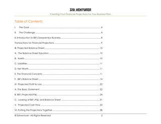 Solventurer
Creating Your Financial Projections for Your Business Plan
© Solventurer –All Rights Reserved 2
Table of Contents
I.	 The Goal....................................................................................................................4	
II.	 The Challenge ..........................................................................................................4	
II. Introduction to Bill’s Solopreneur Business.................................................................8	
Transactions for Financial Projections ...........................................................................9	
III. Projected Balance Sheet.........................................................................................10	
A. The Balance Sheet Equation..................................................................................10	
B. Assets .........................................................................................................................10	
C. Liabilities.....................................................................................................................11	
D. Net Worth...................................................................................................................11	
E. The Financial Concerto ............................................................................................11	
F. Bill’s Balance Sheet...................................................................................................14	
IV. Projected Profit & Loss .............................................................................................22	
A. The Basic Statement.................................................................................................22	
B. Bill’s Projected P&L ....................................................................................................24	
C. Looking at Bill’s P&L and Balance Sheet ..............................................................31	
V. Projected Cash Flow ...............................................................................................33	
VI. Putting the Projections Together ............................................................................38	
 