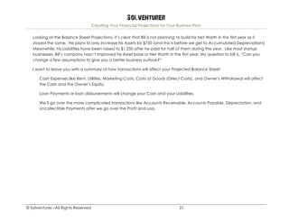Solventurer
Creating Your Financial Projections for Your Business Plan
© Solventurer –All Rights Reserved 21
Looking at the Balance Sheet Projections, it’s clear that Bill is not planning to build his Net Worth in the first year as it
stayed the same. He plans to only increase his Assets by $750 (and this is before we get to Accumulated Depreciation!)
Meanwhile, his Liabilities have been raised to $1,250 after he paid for half of them during the year. Like most startup
businesses, Bill’s company hasn’t improved his Asset base or Net Worth in the first year. My question to bill is, “Can you
change a few assumptions to give you a better business outlook?”
I want to leave you with a summary of how transactions will affect your Projected Balance Sheet:
Cash Expenses like Rent, Utilities, Marketing Costs, Costs of Goods (Direct Costs), and Owner’s Withdrawal will affect
the Cash and the Owner’s Equity.
Loan Payments or loan disbursements will change your Cash and your Liabilities.
We’ll go over the more complicated transactions like Accounts Receivable, Accounts Payable, Depreciation, and
Uncollectible Payments after we go over the Profit and Loss.
 
