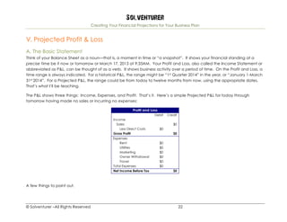 Solventurer
Creating Your Financial Projections for Your Business Plan
© Solventurer –All Rights Reserved 22
V. Projected Profit & Loss
A. The Basic Statement
Think of your Balance Sheet as a noun—that is, a moment in time or “a snapshot”. It shows your financial standing at a
precise time be it now or tomorrow or March 17, 2013 at 9:33AM. Your Profit and Loss, also called the Income Statement or
abbreviated as P&L, can be thought of as a verb. It shows business activity over a period of time. On the Profit and Loss, a
time range is always indicated. For a historical P&L, the range might be “1st Quarter 2014” in the year, or “January 1-March
31st 2014”. For a Projected P&L, the range could be from today to twelve months from now, using the appropriate dates.
That’s what I’ll be teaching.
The P&L shows three things: Income, Expenses, and Profit. That’s it. Here’s a simple Projected P&L for today through
tomorrow having made no sales or incurring no expenses:
Profit and Loss
Debit Credit
Income
Sales $0
Less Direct Costs $0
Gross Profit $0
Expenses
Rent $0
Utilities $0
Marketing $0
Owner Withdrawal $0
Travel $0
Total Expenses $0
Net Income Before Tax $0
A few things to point out.
 