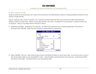Solventurer
Creating Your Financial Projections for Your Business Plan
© Solventurer –All Rights Reserved 24
B. Bill’s Projected P&L
Using the same list of transactions, let’s look at the transactions that Bill already created a Projected Balance Sheet for and
create a Projected P&L.
Step A—starting cash—shows a position, not a transaction (remember the P&L is the activity that affects that Balance
Sheet) so there is no P&L entry. Step B, a loan disbursement, also won’t change the P & L because it’s neither income nor
an expense. More on recording loans in the P&L in step E.
C. Marketing of $2,500. Marketing is an expense. So after a loan payment and marketing expenses, the business is
showing a loss of $2,500. Note how the negative is represented by parenthesis.
P & L: Step A – Step C
Income
Sales $0
Less Direct Costs $0
Gross Profit $0
Expenses
Rent $0
Utilities $0
Marketing $2,500
Owner Withdrawal $0
Interest Payable $0
Total Expenses $2,500
Net Income ($2,500)
D. Sales of $4,000. We can’t add columns like we did in the Balance Sheet to teach each step. So we’ll just work on top of
the last example. Step D is securing $4,000 in Sales. Note that Bill’s expected Direct Costs are zero, so the Gross Profit is
the same as the Sales. The Net Income is now a positive $1,500.
 