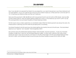 Solventurer
Creating Your Financial Projections for Your Business Plan
© Solventurer –All Rights Reserved 26
Now, if you decide to incorporate the interest into your projections, you need to be precise or your three statements will
not work together. So you can’t split the loan amount by the number of years (i.e. a three year loan cannot be split 1/3,
1/3, 1/3 because your Balance Sheet and P&L won’t balance).
Here are all the payments2 of Bill’s $2,500 loan (with one payment/month over 24 months at 8% interest). See how little
monthly interest there is? Note the interest getting smaller each month, i.e. the interest by say month 15 (Pmt 15) is $7.
This would give Bill an annual Interest Payable (or Interest Expense) of $156.
The first column shows a table copied from an amortization table. While the interest payments are always the same, the
interest portion is declining over time while the principle portion is increasing.
The Interest Payable for the first year shows the interest getting very small by the end of the first year. The total Interest
Expense (I use “expense” and “payable” interchangeably) is $157.
The summary shows the relationships between Interest, Notes Payable, and loan payments. In year one, the Notes
Payable is smaller than in year two, yet the Interest Expense is higher. In other words, while the cash outlay will be
exactly the same in year one as year two, the impact on the P&L will be larger in the first year (Interest Expense drops
from $157 to $57), and the Balance Sheet the second year (the Notes Payable increases from $1,200 to $1,300).
2 See the attached Excel amortization table to play around with these.
 