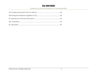 Solventurer
Creating Your Financial Projections for Your Business Plan
© Solventurer –All Rights Reserved 3
VII. Complex Transactions That You Will Use ..............................................................40	
VIII. Putting the Projections Together (V 2.0) ..............................................................48	
IX. Creating Your Financial Assumptions.....................................................................50	
VIII. Crystal Ball ..............................................................................................................53	
IX. Calculation ...............................................................................................................59	
 