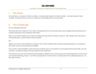 Solventurer
Creating Your Financial Projections for Your Business Plan
© Solventurer –All Rights Reserved 4
I. The Goal
As we all know, a business is built on numbers. A business plan needs to include numbers. Your idea needs to have
numbers. This ebook shows you how to create accurate projections for your business.
II. The Challenge
Oh, the dreaded financials.
The financials have caused so much stress in Solopreneurs that many business plans are scrapped because there are no
numbers attached to the qualitative information.
Many of my former students use to insist on pushing the work of the numbers to the end. The numbers are at the end of
the business plan, so save these for the end, right?
No!
Ideally, you want to start working on numbers at the onset of writing. These numbers should be started in a conceptual
way when you are conducting your Feasibility.
If you haven’t done Feasibility, revisit it because it breaks down your business into very simple financial terms like unit cost,
unit price, unit profit as well as the basic profit and loss statement.
The work that you do in that initial Financial Feasibility is different from constructing your financial projections at the end of
your business planning process. Your financial projections must be built on a business plan that is already figured out. So
the order must be:
 