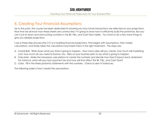 Solventurer
Creating Your Financial Projections for Your Business Plan
© Solventurer –All Rights Reserved 50
X. Creating Your Financial Assumptions
Up to this point, the course has been dedicated to showing you how future transactions are reflected on your projections.
Now that we all know how these sheets are constructed, I’m going to show how to efficiently build the proformas. But you
can’t just sit down and start putting numbers in the BS, P&L, and Cash Flow tables. You have to do a few more things to
give you reliable projections.
I use a three-step process (the 3 C’s) in building financial projections, that begins with assumptions, then makes
calculations, and finally takes the calculations and inserts them in the right statement. The steps are:
A. Crystal Ball. Write down what you think is going to happen. How many sales will you create, how much will marketing
cost, how much do you need to borrow, etc. Rely on your business plan to say what is going to happen.
B. Calculate. Make the necessary calculations to create the numbers and decide how they’ll impact each statement.
For instance, what will your loan payment be and how will that affect the BS, P&L, and Cash Flow?
C. Color. Fill in the three proforma statements with the numbers. Check to see if it balances.
The following order is how I create the assumptions:
 