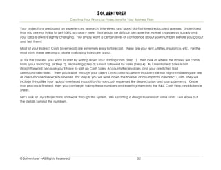 Solventurer
Creating Your Financial Projections for Your Business Plan
© Solventurer –All Rights Reserved 52
Your projections are based on experiences, research, interviews, and good old-fashioned educated guesses. Understand
that you are not trying to get 100% accuracy here. That would be difficult because the market changes so quickly and
your idea is always slightly changing. You simply want a certain level of confidence about your numbers before you go out
and test them!
Most of your Indirect Costs (overhead) are extremely easy to forecast. These are your rent, utilities, insurance, etc. For the
most part, these are only a phone call away to inquire about.
As for the process, you want to start by writing down your starting costs (Step 1), then look at where the money will come
from (your financing, or Step 2). Marketing (Step 3) is next, followed by Sales (Step 4). As I mentioned, Sales is not
straightforward because you’ll have to split up Cash Sales, Accounts Receivables, and your predicted Bad
Debts/Uncollectibles. Then you’ll work through your Direct Costs—step 5—which shouldn’t be too high considering we are
all client-focused service businesses. For Step 6, you will write down the final set of assumptions in Indirect Costs. They will
include things like your typical overhead in addition to non-cash expenses like depreciation and loan payments. Once
that process is finished, then you can begin taking these numbers and inserting them into the P&L, Cash Flow, and Balance
Sheet.
Let’s look at Lilly’s Projections and work through this system. Lilly is starting a design business of some kind. I will leave out
the details behind the numbers.
 