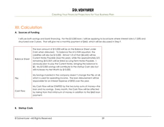 Solventurer
Creating Your Financial Projections for Your Business Plan
© Solventurer –All Rights Reserved 59
XII. Calculation
A. Sources of Funding
I will use both savings and bank financing. For the $15,000 loan, I will be applying to local bank where interest rate is 7.25% and
structured over 3 years. That will give me a monthly payment of $465, which will be discussed in Step F.
Balance Sheet
The loan amount of $15,000 will be on the Balance Sheet under
Cash when disbursed. To balance the A=L+NW equation, the
Liabilities will also be $15,000. Almost 1/3 of that ($4,643) will be
Current Notes Payable (due this year), while the approximately 2/3
remaining ($10,357) will be listed as Long-Term Notes Payable. I
obviously plan to pay the Current Notes, bringing the balance to
$0. My $10,000 savings will contribute to the startup Cash also but
will increase my Net Worth by $10,000.
P&L
My Savings invested in the company doesn’t change the P&L at all,
which is used for operating income. The loan disbursement will be
responsible for an Interest Expense of $935 over the year.
Cash Flow
My Cash Flow will be STARTED by the two lump sums of money—the
loan and my savings. Every month, the Cash Flow will be affected
by taking from that initial sum of money in addition to the $465 loan
payment.
B. Startup Costs
 
