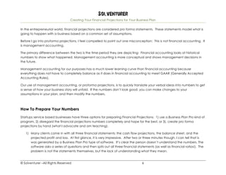 Solventurer
Creating Your Financial Projections for Your Business Plan
© Solventurer –All Rights Reserved 6
In the entrepreneurial world, financial projections are considered pro forma statements. These statements model what is
going to happen with a business based on a common set of assumptions.
Before I go into proforma projections, I feel compelled to point out one misconception: This is not financial accounting. It
is management accounting.
The primary difference between the two is the time period they are depicting: Financial accounting looks at historical
numbers to show what happened. Management accounting is more conceptual and shows management decisions in
the future.
Management accounting for our purposes has a much lower learning curve than financial accounting because
everything does not have to completely balance as it does in financial accounting to meet GAAR (Generally Accepted
Accounting Rules).
Our use of management accounting, or proforma projections, is to quickly translate your verbal ideas into numbers to get
a sense of how your business story will unfold. If the numbers don’t look good, you can make changes to your
assumptions in your plan, and then modify the numbers.
How To Prepare Your Numbers
Startups service based businesses have three options for preparing Financial Projections: 1) use a Business Plan Pro kind of
program, 2) disregard the financial projections numbers completely and hope for the best, or 3), create pro forma
projections by hand (what I advocate and am teaching).
1) Many clients come in with all three financial statements: the cash flow projections, the balance sheet, and the
projected profit and loss. At first glance, it is very impressive. After two or three minutes though, I can tell that is
was generated by a Business Plan Pro type of software. It’s clear the person doesn’t understand the numbers. The
software asks a series of questions and then spits out all three financial statements (as well as financial ratios!). The
problem is not the statements themselves, but the lack of understanding what they mean.
 