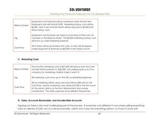Solventurer
Creating Your Financial Projections for Your Business Plan
© Solventurer –All Rights Reserved 60
Balance Sheet
Equipment and Software will be combined under the line item
Equipment and will total $15,000. Marketing startup costs will be
$5,000. Both Cash and Net Worth will be reduced to $5,000 from
these startup costs.
P&L
Equipment and Software are Assets so purchase of them are not
included on the Balance Sheet. The $5,000 Marketing startup costs
will show up under Marketing Expense.
Cash Flow
All of these will be purchased with cash, so they will all appear
under Equipment & Software at $20,000 in the startup month.
C. Marketing Costs
Balance Sheet
The monthly marketing costs of $37,600 will reduce both the Cash
and Net Worth positions to -$32,600. I am pulling equity out of my
company for marketing—I better make it worth it!
P&L All marketing costs show up on the P&L as Marketing Expenses.
Cash Flow
All my marketing will be using cash and will be reflected on the
Cash Flow. Startup marketing costs will be $10,000 in the first month
(in the same column as the loan disbursement and savings
contribution). The other expenses have different frequencies.
D. Sales, Accounts Receivable, and Uncollectible Accounts
Figuring out these is the most challenging part of the process. It would be a lot different if I was simply selling everything
cash on delivery (COD), but as a service provider, clients won’t pay me everything upfront, so I have to work with
 