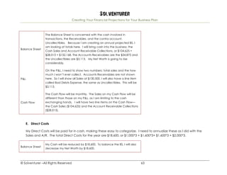 Solventurer
Creating Your Financial Projections for Your Business Plan
© Solventurer –All Rights Reserved 63
Balance Sheet
The Balance Sheet is concerned with the cash involved in
transactions, the Receivables, and the contra account,
Uncollectibles. Because I am creating an annual projected BS, I
am looking at totals here. I will bring cash into the business: the
Cash Sales and Account Receivable Collections, or $104,625 +
$28,013 = $132,168. The Accounts Receivables are the $34,875 and
the Uncollectibles are $3,113. My Net Worth is going to rise
considerably.
P&L
On the P&L, I need to show two numbers: total sales and the how
much I won’t ever collect. Accounts Receivables are not shown
here. So I will show all Sales at $130,500. I will also have a line item
called Bad Debts Expense, the same as Uncollectibles. This will be
$3,113.
Cash Flow
The Cash Flow will be monthly. The Sales on my Cash Flow will be
different than those on my P&L, as I am limiting to the cash
exchanging hands. I will have two line items on the Cash Flow—
the Cash Sales ($104,625) and the Account Receivable Collections
($28,013).
E. Direct Costs
My Direct Costs will be paid for in cash, making these easy to categorize. I need to annualize these as I did with the
Sales and A/R. The total Direct Costs for the year are $18,600, or $1,000*3 + $1,600*3+ $1,600*3 + $2,000*3.
Balance Sheet
My Cash will be reduced by $18,600. To balance the BS, I will also
decrease my Net Worth by $18,600.
 