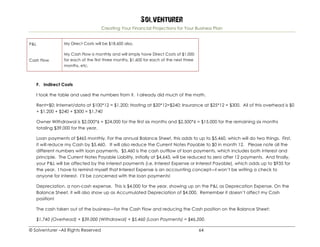 Solventurer
Creating Your Financial Projections for Your Business Plan
© Solventurer –All Rights Reserved 64
P&L My Direct Costs will be $18,600 also.
Cash Flow
My Cash Flow is monthly and will simply have Direct Costs of $1,000
for each of the first three months, $1,600 for each of the next three
months, etc.
F. Indirect Costs
I took the table and used the numbers from it. I already did much of the math.
Rent=$0; Internet/data at $100*12 = $1,200; Hosting at $20*12=$240; Insurance at $25*12 = $300. All of this overhead is $0
+ $1,200 + $240 + $300 = $1,740
Owner Withdrawal is $2,000*6 = $24,000 for the first six months and $2,500*6 = $15,000 for the remaining six months
totaling $39,000 for the year.
Loan payments of $465 monthly. For the annual Balance Sheet, this adds to up to $5,460, which will do two things. First,
it will reduce my Cash by $5,460. It will also reduce the Current Notes Payable to $0 in month 12. Please note all the
different numbers with loan payments. $5,460 is the cash outflow of loan payments, which includes both interest and
principle. The Current Notes Payable Liability, initially at $4,643, will be reduced to zero after 12 payments. And finally,
your P&L will be affected by the interest payments (i.e. Interest Expense or Interest Payable), which adds up to $935 for
the year. I have to remind myself that Interest Expense is an accounting concept—I won’t be writing a check to
anyone for interest. I’ll be concerned with the loan payments!
Depreciation, a non-cash expense. This is $4,000 for the year, showing up on the P&L as Deprecation Expense. On the
Balance Sheet, it will also show up as Accumulated Depreciation of $4,000. Remember it doesn’t affect my Cash
position!
The cash taken out of the business—for the Cash Flow and reducing the Cash position on the Balance Sheet:
$1,740 (Overhead) + $39,000 (Withdrawal) + $5,460 (Loan Payments) = $46,200.
 