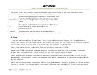 Solventurer
Creating Your Financial Projections for Your Business Plan
© Solventurer –All Rights Reserved 65
Though the table a few pages ago clearly shows where each transaction will go, this shows a little more detail:
Balance Sheet
Indirect costs—overhead—sucks the cash out of my business. From
these and paying off my Current Notes Payable, my cash position
will be decreased by $46,200. Accumulated Depreciation will be
$4,000.
P&L
The expenses are Rent=$0, Internet=$1,200, Hosting=$240, Owner
Withdrawal=$39,000, Interest Expense=$935, and
Depreciation=$4,000.
Cash Flow As shown above, the Cash Flow will be reduced by $46,200.
G. Totals
I’ll start with the Balance Sheet. In the Current Column, I’ll use my Startup Month (Steps A & B). This will include my
startup cash, the loan, and the initial equipment and software purchases. For Year 1, I will add all the above steps into
the worksheet below. As we did earlier in the ebook, each step shows the cumulative totals.
Step A shows me contributing my $10,000 in Cash and taking out a bank loan of $15,000.
Step B has a $15,000 investment in Software/Equipment, transferring the Asset from Cash to Software & Equipment.
$5,000 is spent in marketing, which effects the Cash and Net Worth (Marketing is not an Asset!)
Step C shows monthly Marketing costs, reducing the Cash and Equity by $2,800 per month, or $37,600 total. I’m not
worried about the negatives at this point because these steps are not chronological! So the Cash is reduced to $5,000 -
$37,600, or $32,600.
Step D, the most involving step. Good thing I did most of the work already! Cash will be increased by $132,638, bringing
Cash up to $100,038. Then I have to add in the Accounts Receivable which will be $34,875. Finally the Uncollectibles I
 