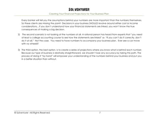 Solventurer
Creating Your Financial Projections for Your Business Plan
© Solventurer –All Rights Reserved 7
Every banker will tell you the assumptions behind your numbers are more important than the numbers themselves.
So these clients are missing the point! Decisions in your business SHOULD revolve around either cost or income
considerations…if you don’t understand how your financial statements are linked, you won’t know the true
consequences of making a big decision.
2) The second scenario is not looking at the numbers at all. A rational person has heard from experts that “you need
at least a college accounting course to see how the statements are linked” or, “If you can’t do it correctly, don’t
do it at all.” Not the case. You need to have numbers to accompany your business plan. Ever see a car move
with no wheels?
3) The third option, the best option, is to create a series of projections where you know what is behind each number.
Because our type of business is relatively straightforward, we shouldn’t lose any accuracy by taking this path. The
process of doing it “by hand” will empower your understanding of the numbers behind your business and put you
in a better situation than without.
 