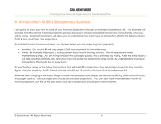 Solventurer
Creating Your Financial Projections for Your Business Plan
© Solventurer –All Rights Reserved 8
III. Introduction to Bill’s Solopreneur Business
I am going to show you how to build all your financial projections through an example Solopreneur, Bill. This example will
deviate from the normal financial projection process because I will look at isolated transactions versus trends, what you
will be using. Isolated transactions will allow you to understand how each type of transaction affects the Balance Sheet,
Profit & Loss, and Cash Flow projections.
An isolated transaction versus a trend can be seen when you are projecting loan payments:
• Isolated: Our avatar Bill will only project ONE loan payment for the entire year.
• Trend: Bill in reality will project a loan payment each month moving forward. This will require one more
mathematical step. As I am trying to teach the concepts quickly, this is one step too many. After the initial lesson, I
will take another example, Lilly, and show how she builds her statements using Trends. By understanding individual
transactions, this should be an easy learn.
So you’ll notice below at the future transactions that will build Bill’s projections, they are broken down into four quarters.
Again, this is for simplicity. I didn’t want to have to build out 12 months of transactions to make my point.
While we are changing a few basic things to make the example more simple, we are not sacrificing other norms that you
should get used to. All your projections should be one year projections. You can also have more detailed month-to-
month projections, but the at the very least, your set of projections should span twelve months.
 