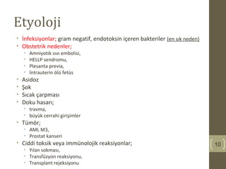 Etyoloji
• İnfeksiyonlar; gram negatif, endotoksin içeren bakteriler (en sık neden)
• Obstetrik nedenler;
• Amniyotik sıvı embolisi,
• HELLP sendromu,
• Plesanta previa,
• İntrauterin ölü fetüs
• Asidoz
• Şok
• Sıcak çarpması
• Doku hasarı;
• travma,
• büyük cerrahi girişimler
• Tümör;
• AML M3,
• Prostat kanseri
• Ciddi toksik veya immünolojik reaksiyonlar;
• Yılan sokması,
• Transfüzyon reaksiyonu,
• Transplant rejeksiyonu
10
 