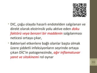• DIC, çoğu olayda hasarlı endotelden salgılanan ve
direkt olarak ekstrinsik yolu aktive eden doku
faktörü veya benzeri bir maddenin salgılanması
neticesi ortaya çıkar,
• Bakteriyel etkenlere bağlı olanlar başta olmak
üzere şiddetli infeksiyonların seyrinde ortaya
çıkan DİC’in patogenezinde, ağır inflamatuvar
yanıt ve sitokinemi rol oynar
11
 