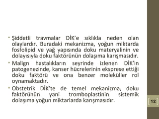 • Şiddetli travmalar DİK’e sıklıkla neden olan
olaylardır. Buradaki mekanizma, yoğun miktarda
fosfolipid ve yağ yapısında doku materyalinin ve
dolayısıyla doku faktörünün dolaşıma karışmasıdır.
• Malign hastalıkların seyrinde izlenen DİK’in
patogenezinde, kanser hücrelerinin eksprese ettiği
doku faktörü ve ona benzer moleküller rol
oynamaktadır.
• Obstetrik DİK’te de temel mekanizma, doku
faktörünün yani tromboplastinin sistemik
dolaşıma yoğun miktarlarda karışmasıdır. 12
 