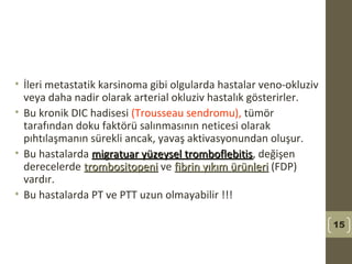 • İleri metastatik karsinoma gibi olgularda hastalar veno-okluziv
veya daha nadir olarak arterial okluziv hastalık gösterirler.
• Bu kronik DIC hadisesi (Trousseau sendromu), tümör
tarafından doku faktörü salınmasının neticesi olarak
pıhtılaşmanın sürekli ancak, yavaş aktivasyonundan oluşur.
• Bu hastalarda migratuar yüzeysel tromboflebitismigratuar yüzeysel tromboflebitis, değişen
derecelerde trombositopenitrombositopeni ve fibrin yıkım ürünlerifibrin yıkım ürünleri (FDP)
vardır.
• Bu hastalarda PT ve PTT uzun olmayabilir !!!
15
 