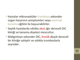 • Hastalar mikrovasküler tromboza sekonder
organ hasarının semptomları veya anormal
kanama eğilimi ile başvurabilirler.
• Septik hastalarda sıklıkla akut ağır dereceli DIC
kliniği ve kanama diyatezi mevcuttur.
• Maligniteye sekonder DIC, kronik düşük dereceli
bir kliniğe sahiptir ve sıklıkla trombozlarla
seyreder.
17
 