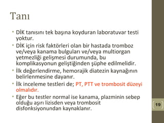 Tanı
• DİK tanısını tek başına koyduran laboratuvar testi
yoktur.
• DİK için risk faktörleri olan bir hastada tromboz
ve/veya kanama bulguları ve/veya multiorgan
yetmezliği gelişmesi durumunda, bu
komplikasyonun geliştiğinden şüphe edilmelidir.
• İlk değerlendirme, hemorajik diatezin kaynağının
belirlenmesine dayanır.
• İlk inceleme testleri de; PT, PTT ve trombosit düzeyi
olmalıdır.
• Eğer bu testler normal ise kanama, plazminin sebep
olduğu aşırı lizisden veya trombosit
disfonksiyonundan kaynaklanır.
19
 