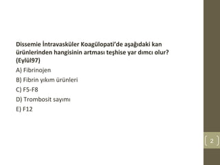 Dissemie İntravasküler Koagülopati’de aşağıdaki kan
ürünlerinden hangisinin artması teşhise yar dımcı olur?
(Eylül97)
A) Fibrinojen
B) Fibrin yıkım ürünleri
C) F5-F8
D) Trombosit sayımı
E) F12
2
 