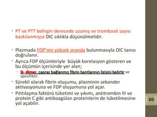 • PT ve PTT belirgin derecede uzamış ve trombosit sayısı
baskılanmışsa DIC sıklıkla düşünülmelidir.
• Plazmada FDP’nin yüksek oranda bulunmasıyla DIC tanısı
doğrulanır.
• Ayrıca FDP ölçümleriyle büyük korelasyon gösteren ve
bu ölçümün içerisinde yer alan;
• D- dimerD- dimer, çapraz bağlanmış fibrin bantlarının lizisini belirtir, çapraz bağlanmış fibrin bantlarının lizisini belirtir ve
spesifiktir.
• Sürekli olarak fibrin oluşumu, plazminin sekonder
aktivasyonuna ve FDP oluşumuna yol açar.
• Pıhtılaşma faktörü tüketimi ve yıkımı, antitrombin III ve
protein C gibi antikoagülan proteinlerin de tüketilmesine
yol açabilir.
20
 