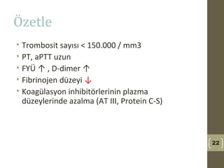 Özetle
• Trombosit sayısı < 150.000 / mm3
• PT, aPTT uzun
• FYÜ ↑ , D-dimer ↑
• Fibrinojen düzeyi ↓
• Koagülasyon inhibitörlerinin plazma
düzeylerinde azalma (AT III, Protein C-S)
22
 