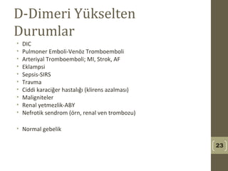 D-Dimeri Yükselten
Durumlar
• DIC
• Pulmoner Emboli-Venöz Tromboemboli
• Arteriyal Tromboemboli; MI, Strok, AF
• Eklampsi
• Sepsis-SIRS
• Travma
• Ciddi karaciğer hastalığı (klirens azalması)
• Maligniteler
• Renal yetmezlik-ABY
• Nefrotik sendrom (örn, renal ven trombozu)
• Normal gebelik
23
 
