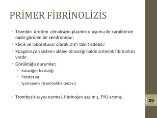 PRİMER FİBRİNOLİZİS
• Trombin üretimi olmaksızın plazmin oluşumu ile karakterize
nadir görülen bir sendromdur.
• Klinik ve laboratuvar olarak DIK’i taklit edebilir
• Koagülasyon sistemi aktive olmadığı halde sistemik fibrinolizis
vardır.
• Görüldüğü durumlar;
• Karaciğer hastalığı
• Prostat ca
• İyatrojenik (trombolitik tedavi)
• Trombosit sayısı normal, fibrinojen azalmış, FYÜ artmış.
26
 