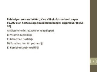 Enfeksiyon sonrası faktör I, V ve VIII eksik trombosit sayısı
50.000 olan hastada aşağıdakilerden hangisi düşünülür? (Eylül-
92)
A) Dissemine intravasküler koagülopati
B) Vitamin K eksikliği
C) Glanzman hastalığı
D) Kombine immün yetmezliği
E) Kombine faktör eksikliği
4
 