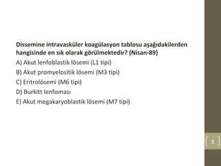 Dissemine intravasküler koagülasyon tablosu aşağıdakilerden
hangisinde en sık olarak görülmektedir? (Nisan-89)
A) Akut lenfoblastik lösemi (L1 tipi)
B) Akut promyelositik lösemi (M3 tipi)
C) Eritrolösemi (M6 tipi)
D) Burkitt lenfoması
E) Akut megakaryoblastik lösemi (M7 tipi)
5
 