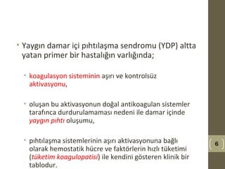 • Yaygın damar içi pıhtılaşma sendromu (YDP) altta
yatan primer bir hastalığın varlığında;
• koagulasyon sisteminin aşırı ve kontrolsüz
aktivasyonu,
• oluşan bu aktivasyonun doğal antikoagulan sistemler
tarafınca durdurulamaması nedeni ile damar içinde
yaygın pıhtı oluşumu,
• pıhtılaşma sistemlerinin aşırı aktivasyonuna bağlı
olarak hemostatik hücre ve faktörlerin hızlı tüketimi
(tüketim koagulopatisi) ile kendini gösteren klinik bir
tablodur.
6
 