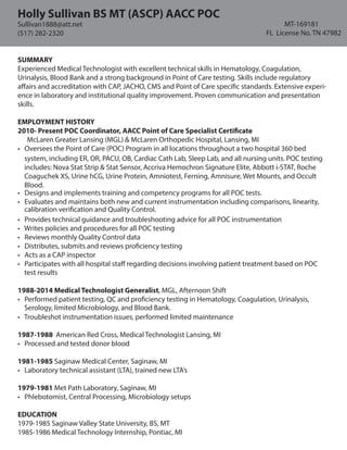 SUMMARY
Experienced Medical Technologist with excellent technical skills in Hematology, Coagulation,
Urinalysis, Blood Bank and a strong background in Point of Care testing. Skills include regulatory
affairs and accreditation with CAP, JACHO, CMS and Point of Care specific standards. Extensive experi-
ence in laboratory and institutional quality improvement. Proven communication and presentation
skills.
EMPLOYMENT HISTORY
2010- Present POC Coordinator, AACC Point of Care Specialist Certificate
McLaren Greater Lansing (MGL) & McLaren Orthopedic Hospital, Lansing, MI
• Oversees the Point of Care (POC) Program in all locations throughout a two hospital 360 bed
• Designs and implements training and competency programs for all POC tests.
• Evaluates and maintains both new and current instrumentation including comparisons, linearity,
• Provides technical guidance and troubleshooting advice for all POC instrumentation
• Writes policies and procedures for all POC testing
• Reviews monthly Quality Control data
• Distributes, submits and reviews proficiency testing
• Acts as a CAP inspector
• Participates with all hospital staff regarding decisions involving patient treatment based on POC
1988-2014 Medical Technologist Generalist, MGL, Afternoon Shift
• Performed patient testing, QC and proficiency testing in Hematology, Coagulation, Urinalysis,
• Troubleshot instrumentation issues, performed limited maintenance
1987-1988 American Red Cross, Medical Technologist Lansing, MI
• Processed and tested donor blood
1981-1985 Saginaw Medical Center, Saginaw, MI
• Laboratory technical assistant (LTA), trained new LTA’s
1979-1981 Met Path Laboratory, Saginaw, MI
• Phlebotomist, Central Processing, Microbiology setups
EDUCATION
1979-1985 Saginaw Valley State University, BS, MT
1985-1986 Medical Technology Internship, Pontiac, MI
Holly Sullivan BS MT (ASCP) AACC POC
MT-169181
FL License No. TN 47982
Sullivan1888@att.net
(517) 282-2320
calibration verification and Quality Control.
test results
Serology, limited Microbiology, and Blood Bank.
system, including ER, OR, PACU, OB, Cardiac Cath Lab, Sleep Lab, and all nursing units. POC testing
includes: Nova Stat Strip & Stat Sensor, Accriva Hemochron Signature Elite, Abbott i-STAT, Roche
Coaguchek XS, Urine hCG, Urine Protein, Amniotest, Ferning, Amnisure, Wet Mounts, and Occult
Blood.
 
