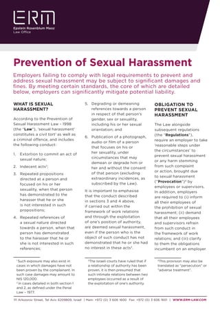 111 Arlozorov Street, Tel Aviv 6209809, Israel | Main: +972 (0) 3 606 1600 Fax: +972 (0) 3 606 1601 | WWW.ERM-LAW.COM
Prevention of Sexual Harassment
WHAT IS SEXUAL
HARASSMENT?
According to the Prevention of
Sexual Harassment Law - 1998
(the “Law”), ‘sexual harassment’
constitutes a civil tort1
as well as
a criminal offence, and includes
the following conduct:	
1.	 Extortion to commit an act of
sexual nature;
2.	 	Indecent acts2
;
3.	 	Repeated propositions
directed at a person and
focused on his or her
sexuality, when that person
has demonstrated to the
harasser that he or she
is not interested in such
propositions;
4.	 	Repeated references of
a sexual nature directed
towards a person, when that
person has demonstrated
to the harasser that he or
she is not interested in such
references;
1
Such exposure may also exist in
cases in which damages have not
been proven by the complainant. In
such case damages may amount to
NIS 120,000.
2
In cases detailed in both section 1
and 2, as defined under the Penal
Law – 1977.
Employers failing to comply with legal requirements to prevent and
address sexual harassment may be subject to significant damages and
fines. By meeting certain standards, the core of which are detailed
below, employers can significantly mitigate potential liability.
5.	 	Degrading or demeaning
references towards a person
in respect of that person’s
gender, sex or sexuality,
including his or her sexual
orientation; and
6.	 	Publication of a photograph,
audio or film of a person
that focuses on his or
her sexuality, under
circumstances that may
demean or degrade him or
her and without the consent
of that person (excluding
extraordinary incidences, as
subscribed by the Law).
It is important to emphasise
that the conduct described
in sections 3 and 4 above,
if carried out within the
framework of work relations
and through the exploitation
of one’s position of authority,
are deemed sexual harassment,
even if the person who is the
object of such conduct has not
demonstrated that he or she had
no interest in these acts3
.
3
The Israeli courts have ruled that if
a relationship of authority has been
proven, it is then presumed that
such intimate relations between two
employees occurred as a result of
the exploitation of one’s authority.
OBLIGATION TO
PREVENT SEXUAL
HARASSMENT
The Law alongside
subsequent regulations
(the “Regulations”),
require an employer to take
‘reasonable steps under
the circumstances’ to
prevent sexual harassment
or any harm stemming
from such complaint
or action, brought due
to sexual harassment
(“Provocation”)4
by
employees or supervisors.
In addition, employers
are required to (i) inform
all their employees of
the prohibition of sexual
harassment; (ii) demand
that all their employees
and supervisors refrain
from such conduct in
the framework of work
relations; and (iii) clarify
to them the obligations
incumbent on an employer
4
This provision may also be
translated as “persecution” or
“adverse treatment”.
 