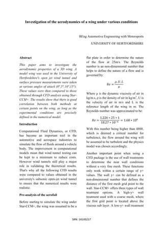SRN: 14149217
Investigation of the aerodynamics of a wing under various conditions
BEng Automotive Engineering with Motorsports
UNIVERSITY OF HERTFORDSHIRE
Abstract
This paper aims to investigate the
aerodynamic properties of a 3D wing. A
model wing was used in the University of
Hertfordshire's open jet wind tunnel and
surface pressure measurements were taken
at various angles of attack (0°,5°,10°,15°).
These values were then compared to those
obtained through CFD analysis using Star-
CCM+. The results show that there is good
correlation between both methods at
certain points on the wing, as long as the
experimental conditions are precisely
defined in the numerical model.
Introduction
Computational Fluid Dynamics, or CFD,
has become an important tool in the
automotive and aerospace industries to
simulate the flow of fluids around a vehicle
body. The improvement in computational
models mean that wind tunnel testing can
be kept to a minimum to reduce costs.
However wind tunnels still play a major
role in validating the theoretical results.
That's why all the following CFD results
were compared to values obtained in the
university's subsonic open-jet wind tunnel
to ensure that the numerical results were
realistic.
Pre-analysis of the aerofoil
Before starting to simulate the wing under
Star-CCM+, the wing was assumed to be a
flat plate in order to determine the nature
of the flow at 25m/s. The Reynolds
number is an non-dimensional number that
helps to define the nature of a flow and is
governed by:
𝑅𝑒 =
𝜌. 𝑈. 𝐿
𝜇
Where μ is the dynamic viscosity of air in
kg/m.s, ρ is the density of air in kg/m3
, U is
the velocity of air in m/s and L is the
reference length of the wing in m. The
Reynolds number was approximated to be:
𝑅𝑒 =
1.226 ∗ 25 ∗ 1
18.27 ∗ 10−6
= 1.68 ∗ 106
With this number being higher than 4800,
which is deemed a critical number for
turbulence, the flow around the wing will
be assumed to be turbulent and the physics
model was chosen accordingly.
Another important point when using a
CFD package is the use of wall treatments
to determine the near wall conditions
without a very fine mesh. These functions
only work within a certain range of y+
values. The wall y+ can be defined as a
non-dimensional number that defines the
distance of the first mesh grid point to the
wall. Star-CCM+ offers three types of wall
treatment options. A high-y+ wall
treatment used with a coarse mesh, where
the first grid point is located above the
viscous sub layer. A low-y+ wall treatment
 