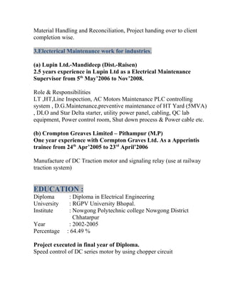 Material Handling and Reconciliation, Project handing over to client
completion wise.
3.Electerical Maintenance work for industries.
(a) Lupin Ltd.-Mandideep (Dist.-Raisen)
2.5 years experience in Lupin Ltd as a Electrical Maintenance
Supervisor from 5th
May’2006 to Nov’2008.
Role & Responsibilities
LT ,HT,Line Inspection, AC Motors Maintenance PLC controlling
system , D.G.Maintenance,preventive maintenance of HT Yard (5MVA)
, DLO and Star Delta starter, utility power panel, cabling, QC lab
equipment, Power control room, Shut down process & Power cable etc.
(b) Crompton Greaves Limited – Pithampur (M.P)
One year experience with Cormpton Graves Ltd. As a Apperintis
trainee from 24th
Apr’2005 to 23rd
April’2006
Manufacture of DC Traction motor and signaling relay (use at railway
traction system)
EDUCATION :
Diploma : Diploma in Electrical Engineering
University : RGPV University Bhopal.
Institute : Nowgong Polytechnic college Nowgong District
Chhatarpur
Year : 2002-2005
Percentage : 64.49 %
Project executed in final year of Diploma.
Speed control of DC series motor by using chopper circuit
 