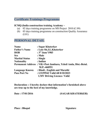 Certificate Trainings Programme
ICMQ (India construction training Academy –
(a) 02 days training programme on MS Project 2010 (C.09)
(b) 03 days training programme on construction Quality Assurance
(I.01)
PERSONAL DETAIL
Name : Sagar Khaterker
Father’s Name : Late Sh.J.L.Khaterker
DOB : 3rd
June’1983
Sex : Male
Marital Status : Single
Nationality : Indian
Permanent Address : Vill.+Post Jambara, Tehsil Amla, Dist.-Betul.
M.P.-460551
Language Known : Hindi , English and Marathi
Pass Port No : L5159542 Valid till 8/10/2023
LMV Driving Licence- Valid
Declaration :- I hereby declare that information’s furnished above
are true up to the best of my knowledge.
Date : 17/01/2016 (SAGAR KHATERKER)
Place : Bhopal Signature
 