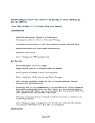 Senior Costing Controller Accountant in EL-Sewedy Electric Subsidiary EL-
Sewedy Cable Co.
(From 2006 until Dec 2013) in Sudan (Khartoum Branch).
General Accounts
- Audit of the daily movement Treasury for cash in & cash out.
- Prepare journal entries for each item of the movement Treasury
- Prepare journal entries necessary to settle the account sub-contractors & suppliers& clients
- Daily recording restrictions in daily account in the American way.
- Preparation of trial balance.
- Share in the preparation of financial statements.
Cost Controller
- Monitor Of Budget for Actual Versus Budget.
- Review purchase orders with an estimated budget of raw materials
- Review expenses according to an analysis accounting items
- Review actually spent with the estimated expenditure in the budget
- Able to prepare a report for the change in the value of the percentage between the actual
expenses and the estimated expenses.
- Prepare Cost Walk reports to analysis Costing of the projects Monthly for the direct material cost
Purchased From Suppliers Or Transfer From Other Projects , running cost & cost Of Contractors,
Indirect general and administrative expenses and distribution Cost on projects as Per Total Value
of the expenditure to the Total value of the cost of projects.
- Preparation of the income statement for projects at the level of the months and the level of total
duration of a profit or loss.
- Able to Prepare percentage of completion report by the value of the contract and the estimated
revenue to account for what has been done of the value of the project
Stock Controller
Page 3 of 6
 