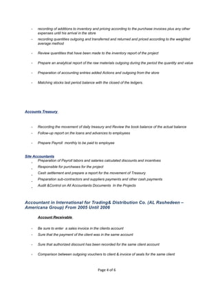 - recording of additions to inventory and pricing according to the purchase invoices plus any other
expenses until his arrival in the store
- recording quantities outgoing and transferred and returned and priced according to the weighted
average method
- Review quantities that have been made to the inventory report of the project
- Prepare an analytical report of the raw materials outgoing during the period the quantity and value
- Preparation of accounting entries added Actions and outgoing from the store
- Matching stocks last period balance with the closed of the ledgers.
Accounts Treasury
- Recording the movement of daily treasury and Review the book balance of the actual balance
- Follow-up report on the loans and advances to employees
- Prepare Payroll monthly to be paid to employee
Site Accountants
-
Preparation of Payroll labors and salaries calculated discounts and incentives
-
Responsible for purchases for the project
-
Cash settlement and prepare a report for the movement of Treasury
-
Preparation sub-contractors and suppliers payments and other cash payments
-
Audit &Control on All Accountants Documents In the Projects
Accountant in International for Trading& Distribution Co. (AL Rashedeen –
Americana Group) From 2005 Until 2006
Account Receivable
- Be sure to enter a sales invoice in the clients account
- Sure that the payment of the client was in the same account
- Sure that authorized discount has been recorded for the same client account
- Comparison between outgoing vouchers to client & invoice of seals for the same client
Page 4 of 6
 