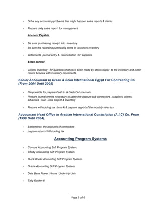 - Solve any accounting problems that might happen sales reports & clients
- Prepare daily sales report for management
Account Payable
- Be sure purchasing receipt into inventory
- Be sure the recording purchasing items in vouchers inventory
- settlements journal entry & reconciliation for suppliers
Stock control
- Control inventory for quantities that have been made by stock keeper to the inventory and Enter
record &review with inventory movements.
Senior Accountant In Drake & Scull International Egypt For Contracting Co.
(From 2004 Until 2005)
- Responsible for prepare Cash In & Cash Out Journals
- Prepare journal entries necessary to settle the account sub-contractors , suppliers, clients,
advanced , loan , cost project & inventory
- Prepare withholding tax form 41& prepare report of the monthly sales tax
Accountant Head Office in Arabian International Constriction (A.I.C) Co. From
(1999 Until 2004).
- Settlements the accounts of contractors
- prepare reports Withholding tax
Accounting Program Systems
- Comsys Accounting Soft Program System.
- Infinity Accounting Soft Program System.
- Quick Books Accounting Soft Program System.
- Oracle Accounting Soft Program System.
- Data Base Power House Under Hp Unix
- Tally Golden 6
Page 5 of 6
 