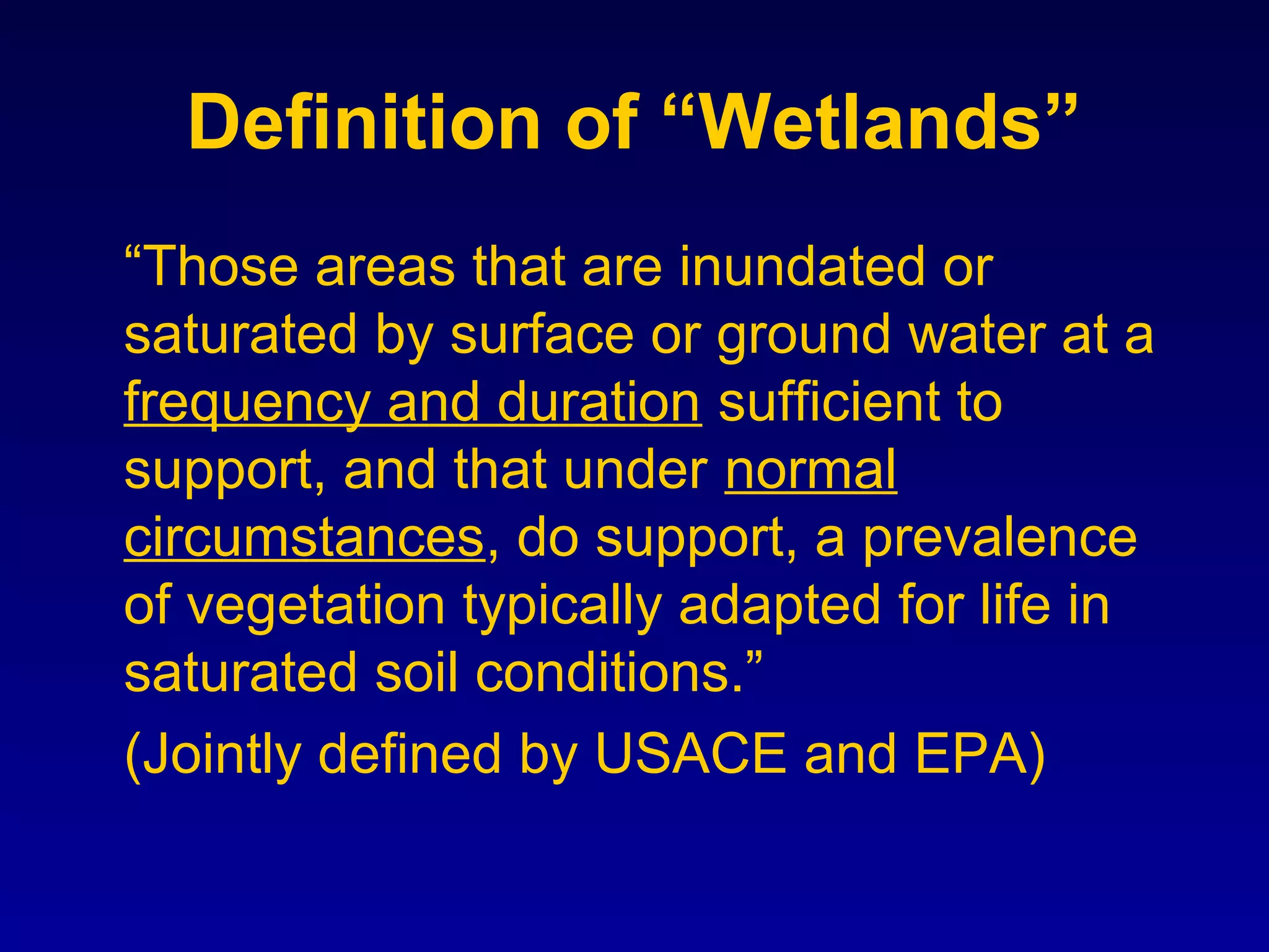 Definition of “Wetlands”
“Those areas that are inundated or
saturated by surface or ground water at a
frequency and duration sufficient to
support, and that under normal
circumstances, do support, a prevalence
of vegetation typically adapted for life in
saturated soil conditions.”
(Jointly defined by USACE and EPA)
 