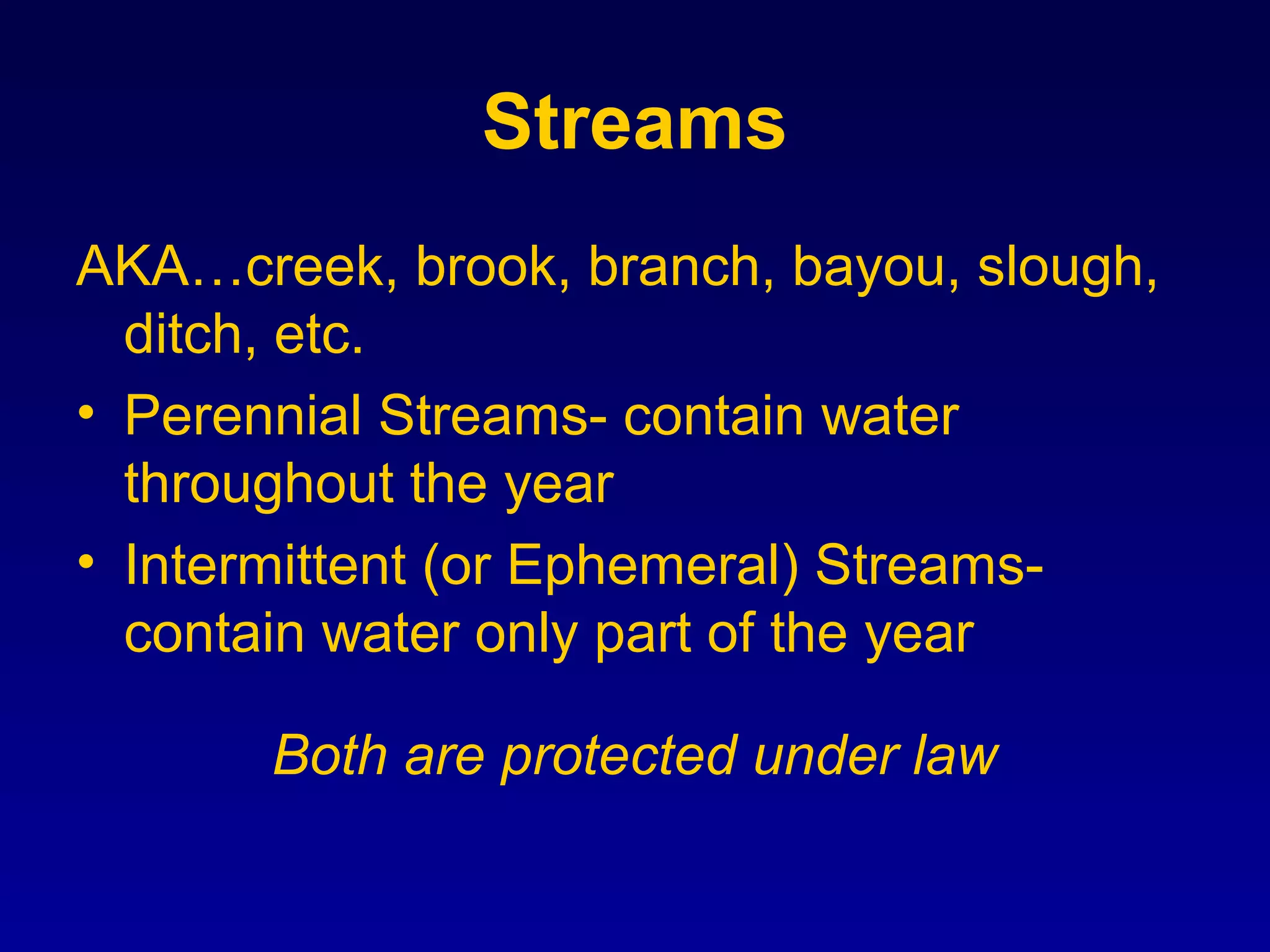 Streams
AKA…creek, brook, branch, bayou, slough,
ditch, etc.
• Perennial Streams- contain water
throughout the year
• Intermittent (or Ephemeral) Streams-
contain water only part of the year
Both are protected under law
 