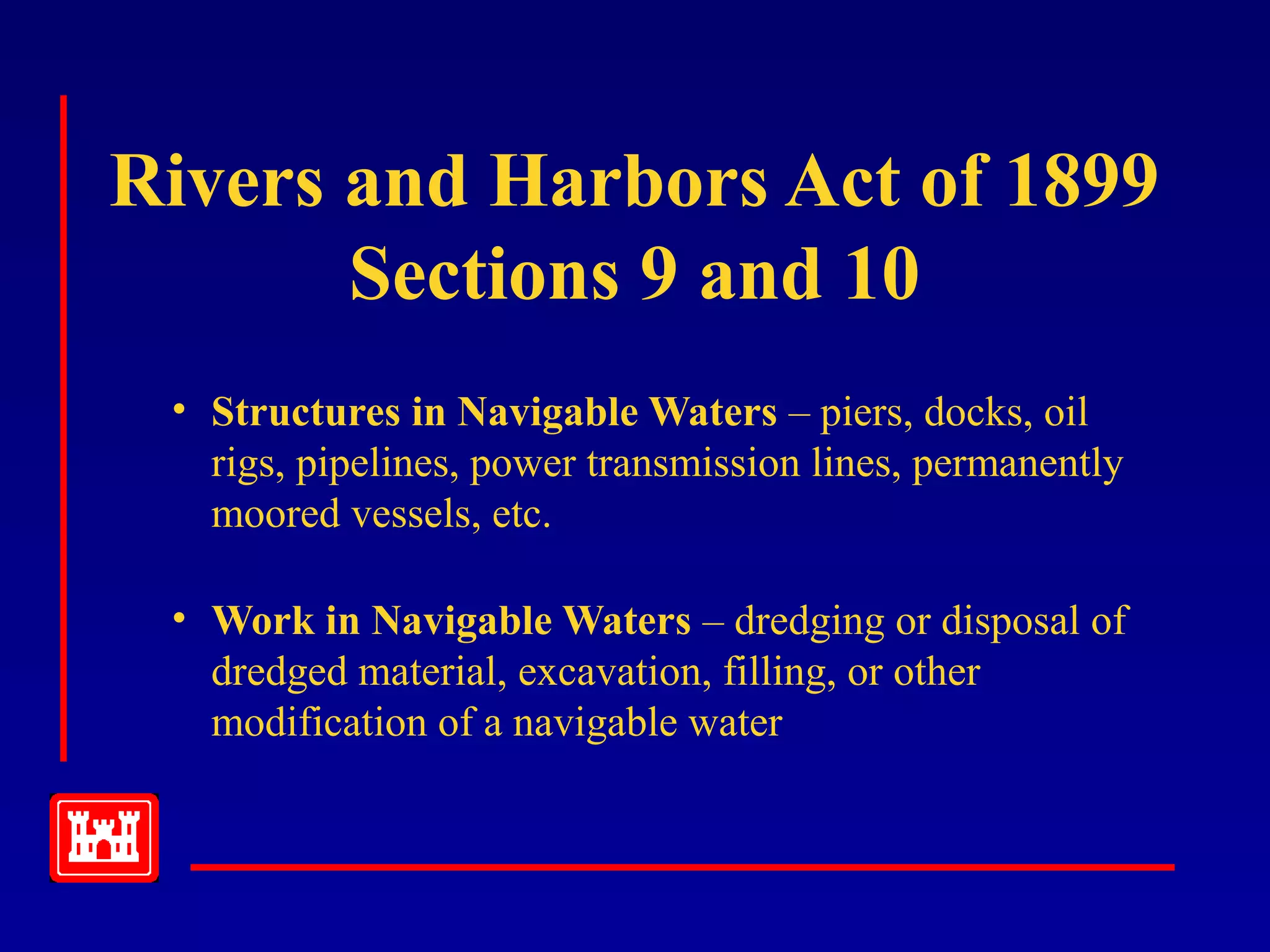 Rivers and Harbors Act of 1899
Sections 9 and 10
• Structures in Navigable Waters – piers, docks, oil
rigs, pipelines, power transmission lines, permanently
moored vessels, etc.
• Work in Navigable Waters – dredging or disposal of
dredged material, excavation, filling, or other
modification of a navigable water
 