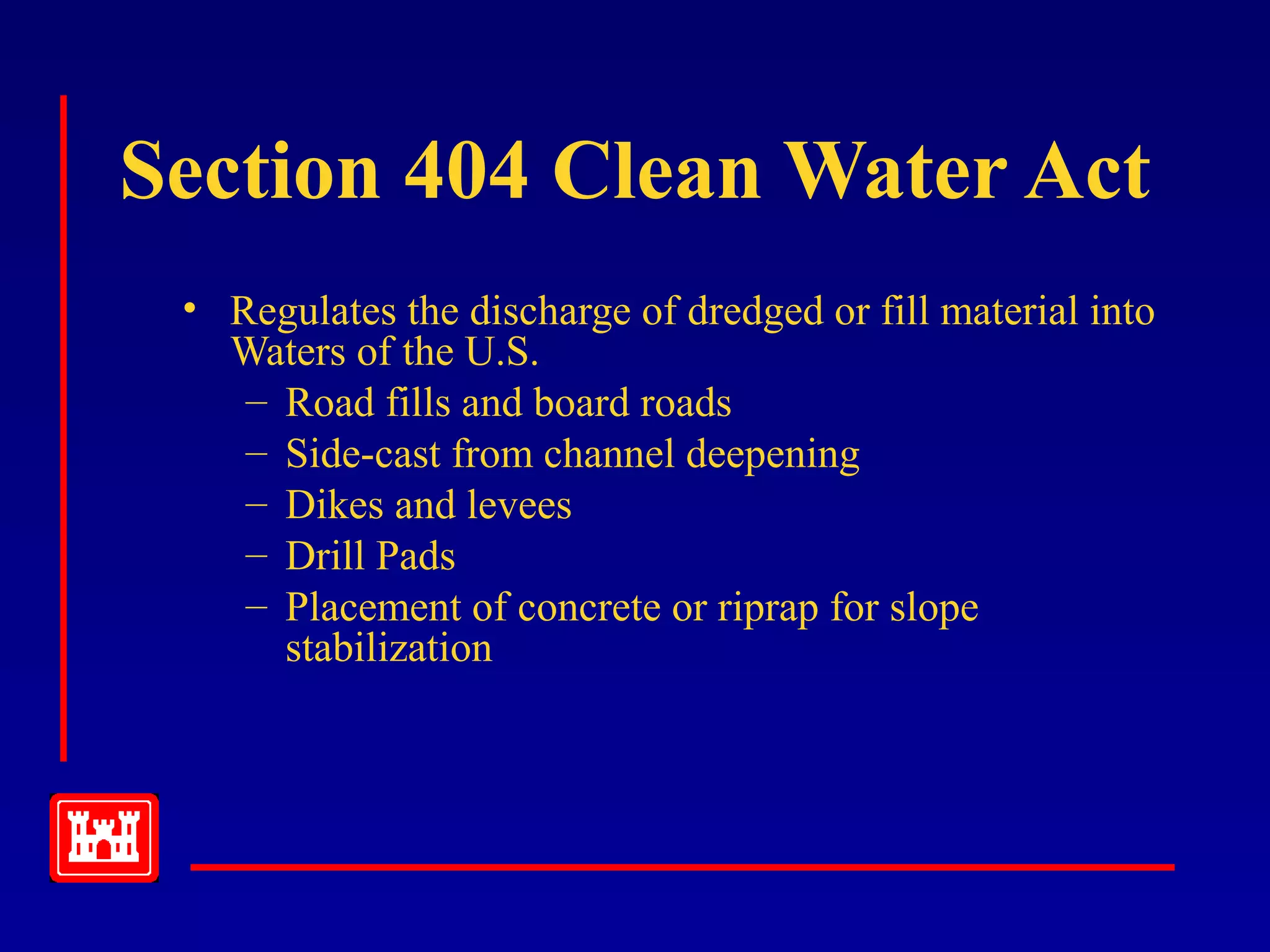 Section 404 Clean Water Act
• Regulates the discharge of dredged or fill material into
Waters of the U.S.
– Road fills and board roads
– Side-cast from channel deepening
– Dikes and levees
– Drill Pads
– Placement of concrete or riprap for slope
stabilization
 