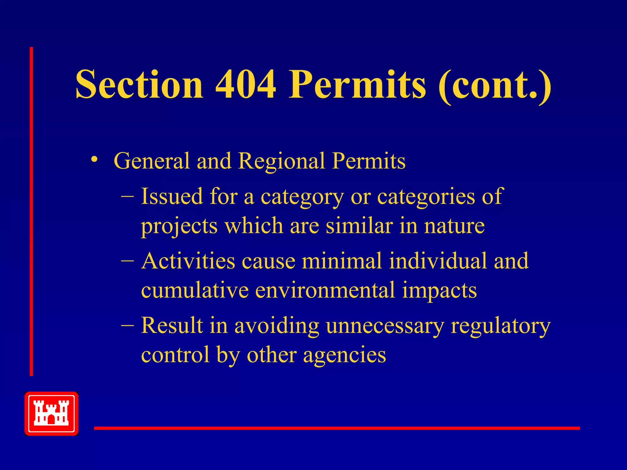 Section 404 Permits (cont.)
• General and Regional Permits
– Issued for a category or categories of
projects which are similar in nature
– Activities cause minimal individual and
cumulative environmental impacts
– Result in avoiding unnecessary regulatory
control by other agencies
 