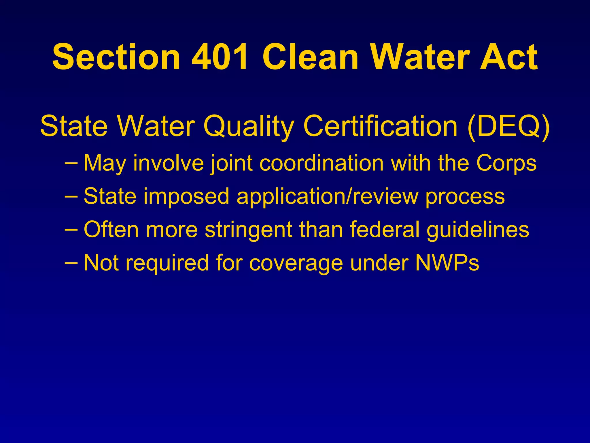 Section 401 Clean Water Act
State Water Quality Certification (DEQ)
– May involve joint coordination with the Corps
– State imposed application/review process
– Often more stringent than federal guidelines
– Not required for coverage under NWPs
 