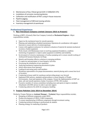 Page 2 of 3
 Maintenance of Gas / Diesel genset (CAT, D 3406/GEH 275)
 Installation of corrosion monitoring devices
 Calibration and rectification of PSV’s using in-house resources
 Pipeline pigging
 Fleet management of 200 land moving vehicles
 Inventory management at warehouse
Professional Experience:
1. Mari Petroleum Company Limited (January 2015 to Present)
Working at MPCL (Formerly Mari Gas Company Limited) as Mechanical Engineer –Major
responsibilities include;
 Supervise the mechanical team for smooth operation.
 Planning and undertaking scheduled maintenance Operations & coordination with support
functions to ensure delivery of uninterrupted gas
 Liaison with suppliers/contractors for technical evaluation of material & maintain mechanical
inventory of plant equipment.
 Work closely with Maintenance team in resolving equipment breakdown, condition
monitoring of equipment to improve plant equipment availability and reliability.
 Involvement in Corrective maintenance of surface pumping unit to ensure smooth working of
Artificial lift Systems-Hydraulic Jet Pump
 Identify and formulate effective solutions to emerging problems
 To supervise and participate in Asset Integrity Activities
 Overseeing the installation of new machinery
 Analyzing mechanical engineering documents & plans
 Solicit observations from operators
 Leading & motivating junior staff members
 Warehouse representative for proper documentation, material placing and to ensure best level
of inventory
 Conducting in-house audit for warehouse and providing proper way forward
 Implement HSE policies, standards and procedures to ensure Integrity of People,
Environments, Asset and reputation of the company. Ensure the implementation of SOP’s at
plant, safe and smooth operation of plant. Execution of PTW, JHA at plant.
 Executive member of various committees including mess and sports to improve standards
Attachment with HSE advisor in order to provide support.
 Conducting unknown fire drills for emergency handling
2. Trojans Pakistan (July 2014 to December 2014)
Worked at Trojans Pakistan as Assistant Manager – Technical, Major responsibilities include;
 Designing of different components using CREO
 Product development of CREO, FARO components
 To ensure manufacturing of different components through investment casting
 Conducting technical trainings to professionals & students
 Planning strategy for marketing of products
 