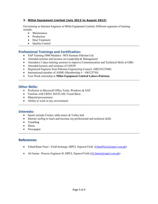 Page 3 of 3
3. Millat Equipment Limited (July 2013 to August 2013)
Got training as Internee Engineer at Millat Equipment Limited. Different segments of training
include:
 Maintenance
 Production
 Heat Treatment
 Quality Control
Professional Trainings and Certification:
 SAP Training (MM Module) - M/S Siemens Pakistan Ltd.
 Attended seminar and lectures on Leadership & Management
 Attended a 3 days training sessions to improve Communication and Technical Skills at GIKI
 Attended lectures and seminars of USEFP.
 Registered Engineer from Pakistan Engineering Council. (MECH/27608)
 International member of ASME (Membership # : 100123730)
 Four Week internship at Millat Equipment Limited Lahore-Pakistan.
Other Skills:
 Proficient in Microsoft Office Tools, Windows & SAP.
 Familiar with CREO, MATLAB, Visual Basic
 Material procurement
 Ability to work in any environment
Interests:
 Sports include Cricket, table tennis & Volley ball
 Internet surfing to learn and increase my professional and technical skills
 Travelling
 Music
 Newspaper
References:
 Fahad Khan Niazi - Field Incharge, MPCL Sujawal Field (FahadNiazi@mpcl.com.pk)
 Ali Imran– Process Engineer-II, MPCL Sujawal Field (Ali.Imran@mpcl.com.pk)
 