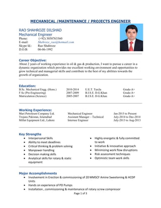 Page 1 of 3
MECHANICAL /MAINTENANCE / PROJECTS ENGINEER
RAO SHAHROZE DILSHAD
Mechanical Engineer
Phone: (+92) 3058763360
E-mail: Shehroze_rao@hotmail.com
Skype Id.: Rao Shahroze
D.O.B: 06-06-1992
Career Objective:
About 2 years of working experience in oil & gas & production, I want to pursue a career in a
dynamic organization which provides me excellent working environment and opportunities to
grow technical and managerial skills and contribute to the best of my abilities towards the
growth of organization.
Education:
B.Sc. Mechanical Engg. (Hons.) 2010-2014 U.E.T. Taxila Grade-A+
F.Sc (Pre-Engineering) 2007-2009 B.I.S.E. D.G.Khan Grade-A+
Matriculation (Science) 2005-2007 B.I.S.E. D.G.Khan Grade-A+
Working Experience:
Mari Petroleum Company Ltd. Mechanical Engineer Jan-2015 to Present
Trojans Pakistan, Islamabad Assistant Manager – Technical July-2014 to Dec-2014
Millat Equipment Ltd., Lahore Internee Engineer July-2013 to Aug-2013
Key Strengths
 Interpersonal Skills
 Ability to meet deadlines
 Critical thinking & problem solving
 Manpower handling
 Decision making skills
 Analytical skills for rotary & static
equipment
 Highly energetic & fully committed
to work
 Initiative & innovative approach
 Minimizing work flow disruptions
 Risk assessment techniques
 Optimistic team work skills
Major Accomplishments
 Involvement in Erection & commissioning of 20 MMSCF Amine Sweetening & HCDP
Units
 Hands on experience of PD Pumps
 Installation , commissioning & maintenance of rotary screw compressor
 