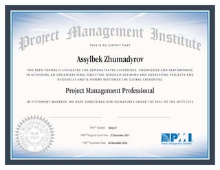 HAS BEEN FORMALLY EVALUATED FOR DEMONSTRATED EXPERIENCE, KNOWLEDGE AND PERFORMANCE
IN ACHIEVING AN ORGANIZATIONAL OBJECTIVE THROUGH DEFINING AND OVERSEEING PROJECTS AND
RESOURCES AND IS HEREBY BESTOWED THE GLOBAL CREDENTIAL
THIS IS TO CERTIFY THAT
IN TESTIMONY WHEREOF, WE HAVE SUBSCRIBED OUR SIGNATURES UNDER THE SEAL OF THE INSTITUTE
Project Management Professional
PMP® Number
PMP® Original Grant Date
PMP® Expiration Date 20 December 2018
21 December 2015
Assylbek Zhumadyrov
1884357
Mark A. Langley • President and Chief Executive OfficerRicardo Triana • Chair, Board of Directors
 